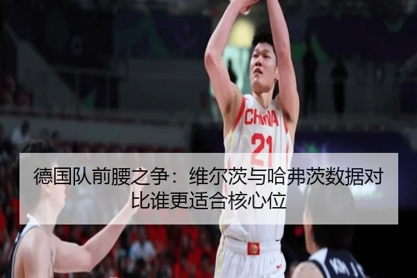 德国队前腰之争：维尔茨与哈弗茨数据对比谁更适合核心位（leyu）