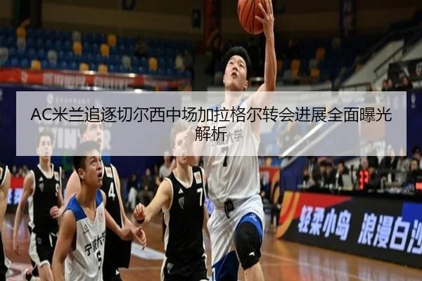 AC米兰追逐切尔西中场加拉格尔转会进展全面曝光解析（leyu）