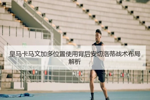 皇马卡马文加多位置使用背后安切洛蒂战术布局解析 | leyu