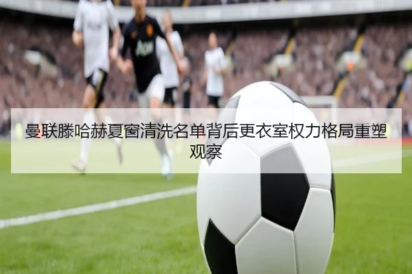 曼联滕哈赫夏窗清洗名单背后更衣室权力格局重塑观察（leyu）