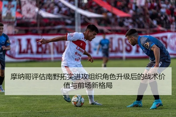 摩纳哥评估南野拓实进攻组织角色升级后的战术价值与前场新格局（leyu）
