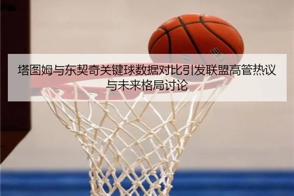 塔图姆与东契奇关键球数据对比引发联盟高管热议与未来格局讨论（leyu）